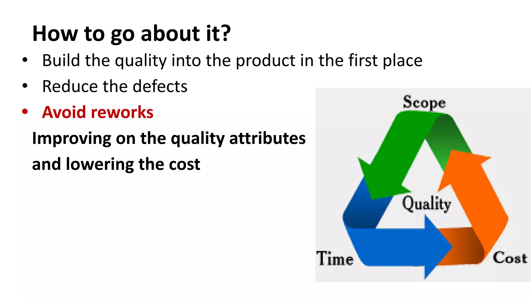 How to go about it?
• Build the quality into the product in the first place
• Reduce the defects
• Avoid reworks
Improving on the quality attributes
and lowering the cost
 