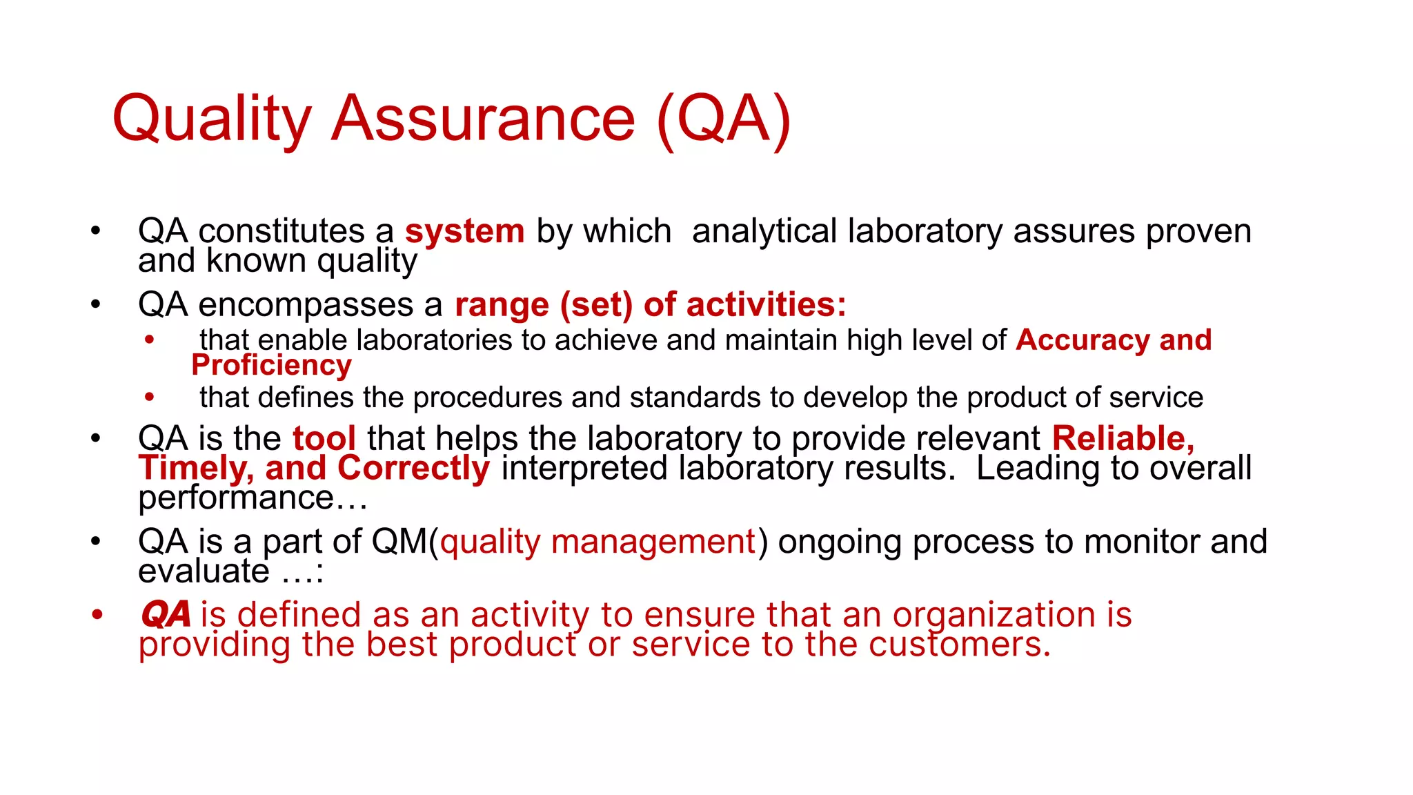 Quality Assurance (QA)
• QA constitutes a system by which analytical laboratory assures proven
and known quality
• QA encompasses a range (set) of activities:
• that enable laboratories to achieve and maintain high level of Accuracy and
Proficiency
• that defines the procedures and standards to develop the product of service
• QA is the tool that helps the laboratory to provide relevant Reliable,
Timely, and Correctly interpreted laboratory results. Leading to overall
performance…
• QA is a part of QM(quality management) ongoing process to monitor and
evaluate …:
• QA is defined as an activity to ensure that an organization is
providing the best product or service to the customers.
 