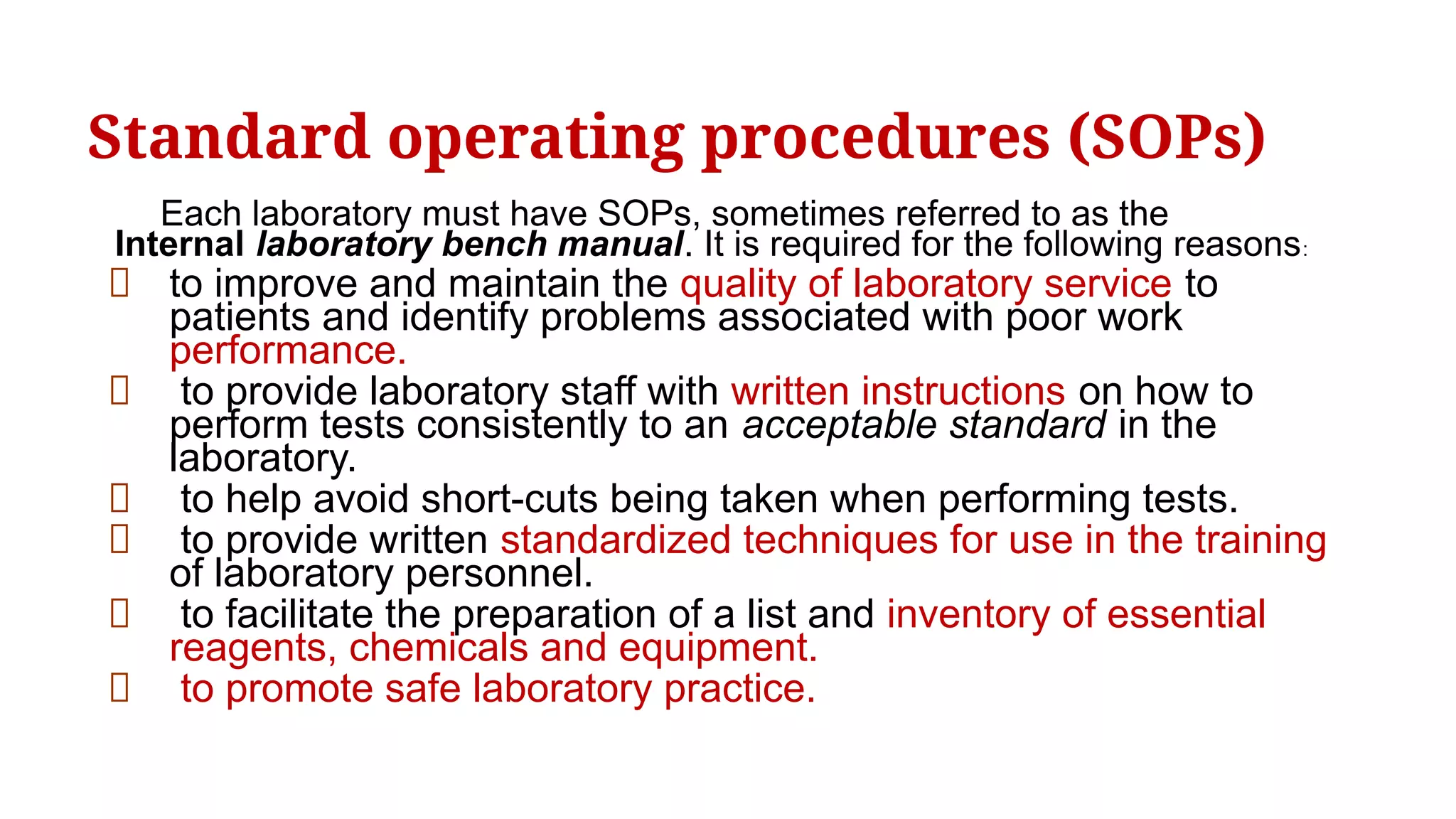 Standard operating procedures (SOPs)
Each laboratory must have SOPs, sometimes referred to as the
Internal laboratory bench manual. It is required for the following reasons:
to improve and maintain the quality of laboratory service to
patients and identify problems associated with poor work
performance.
to provide laboratory staff with written instructions on how to
perform tests consistently to an acceptable standard in the
laboratory.
to help avoid short-cuts being taken when performing tests.
to provide written standardized techniques for use in the training
of laboratory personnel.
to facilitate the preparation of a list and inventory of essential
reagents, chemicals and equipment.
to promote safe laboratory practice.
 