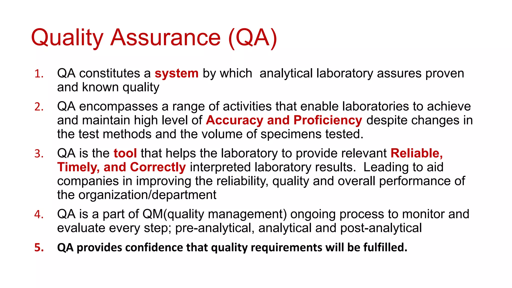 Quality Assurance (QA)
1. QA constitutes a system by which analytical laboratory assures proven
and known quality
2. QA encompasses a range of activities that enable laboratories to achieve
and maintain high level of Accuracy and Proficiency despite changes in
the test methods and the volume of specimens tested.
3. QA is the tool that helps the laboratory to provide relevant Reliable,
Timely, and Correctly interpreted laboratory results. Leading to aid
companies in improving the reliability, quality and overall performance of
the organization/department
4. QA is a part of QM(quality management) ongoing process to monitor and
evaluate every step; pre-analytical, analytical and post-analytical
5. QA provides confidence that quality requirements will be fulfilled.
 