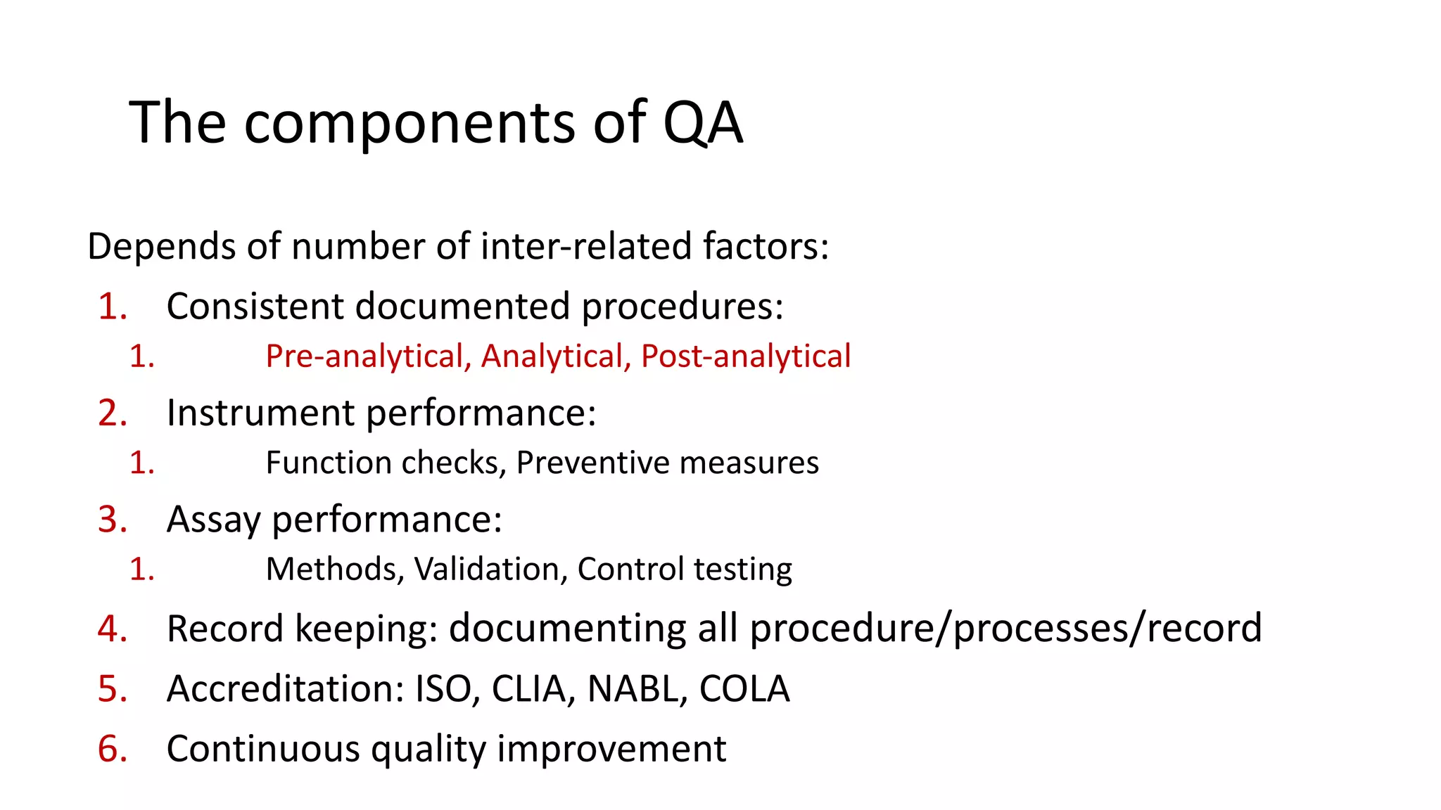 The components of QA
Depends of number of inter-related factors:
1. Consistent documented procedures:
1. Pre-analytical, Analytical, Post-analytical
2. Instrument performance:
1. Function checks, Preventive measures
3. Assay performance:
1. Methods, Validation, Control testing
4. Record keeping: documenting all procedure/processes/record
5. Accreditation: ISO, CLIA, NABL, COLA
6. Continuous quality improvement
 