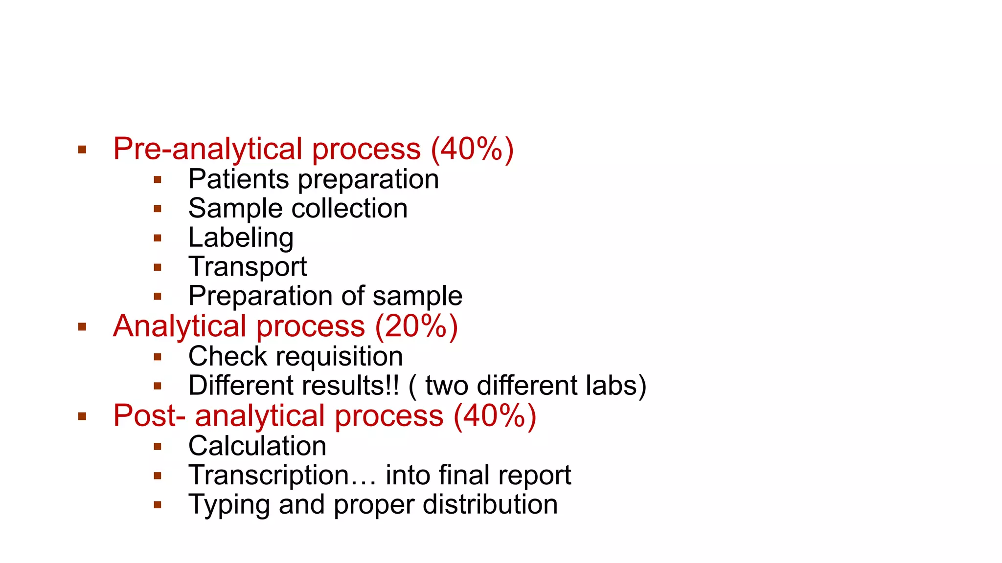 ▪ Pre-analytical process (40%)
▪ Patients preparation
▪ Sample collection
▪ Labeling
▪ Transport
▪ Preparation of sample
▪ Analytical process (20%)
▪ Check requisition
▪ Different results!! ( two different labs)
▪ Post- analytical process (40%)
▪ Calculation
▪ Transcription… into final report
▪ Typing and proper distribution
 