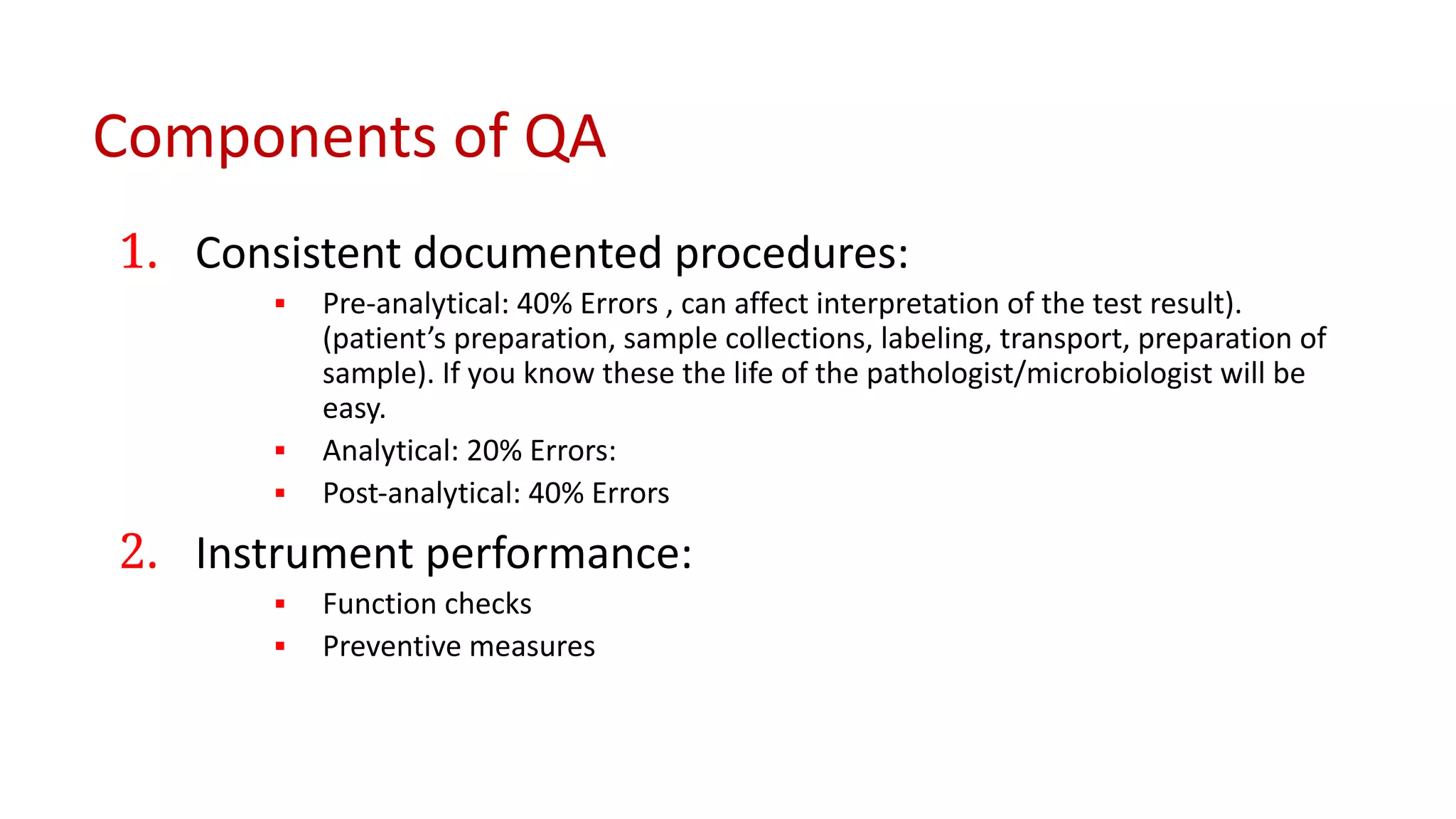 Components of QA
1. Consistent documented procedures:
▪ Pre-analytical: 40% Errors , can affect interpretation of the test result).
(patient’s preparation, sample collections, labeling, transport, preparation of
sample). If you know these the life of the pathologist/microbiologist will be
easy.
▪ Analytical: 20% Errors:
▪ Post-analytical: 40% Errors
2. Instrument performance:
▪ Function checks
▪ Preventive measures
 
