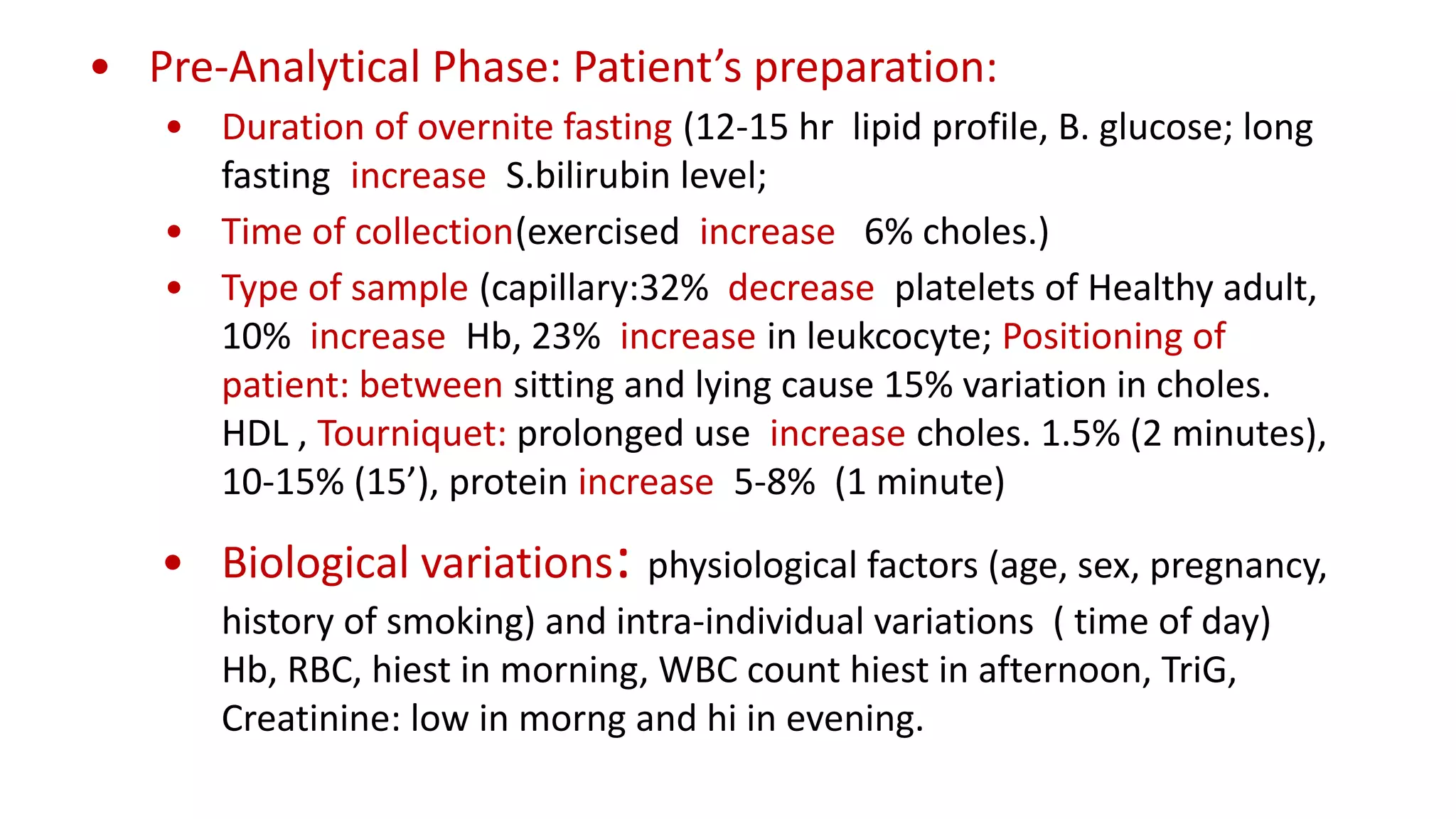 • Pre-Analytical Phase: Patient’s preparation:
• Duration of overnite fasting (12-15 hr lipid profile, B. glucose; long
fasting increase S.bilirubin level;
• Time of collection(exercised increase 6% choles.)
• Type of sample (capillary:32% decrease platelets of Healthy adult,
10% increase Hb, 23% increase in leukcocyte; Positioning of
patient: between sitting and lying cause 15% variation in choles.
HDL , Tourniquet: prolonged use increase choles. 1.5% (2 minutes),
10-15% (15’), protein increase 5-8% (1 minute)
• Biological variations: physiological factors (age, sex, pregnancy,
history of smoking) and intra-individual variations ( time of day)
Hb, RBC, hiest in morning, WBC count hiest in afternoon, TriG,
Creatinine: low in morng and hi in evening.
 