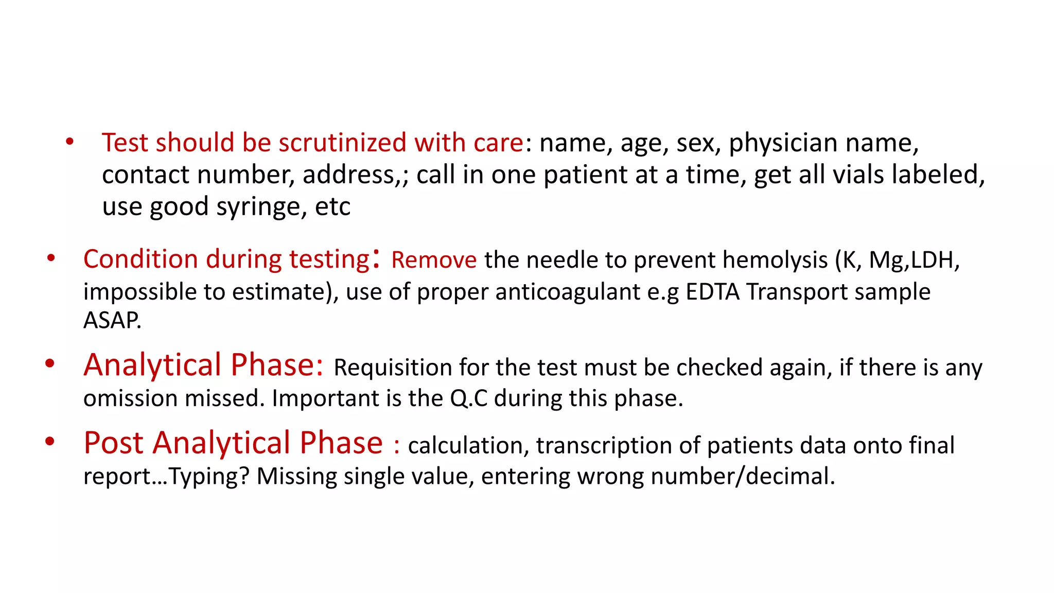 • Test should be scrutinized with care: name, age, sex, physician name,
contact number, address,; call in one patient at a time, get all vials labeled,
use good syringe, etc
• Condition during testing: Remove the needle to prevent hemolysis (K, Mg,LDH,
impossible to estimate), use of proper anticoagulant e.g EDTA Transport sample
ASAP.
• Analytical Phase: Requisition for the test must be checked again, if there is any
omission missed. Important is the Q.C during this phase.
• Post Analytical Phase : calculation, transcription of patients data onto final
report…Typing? Missing single value, entering wrong number/decimal.
 