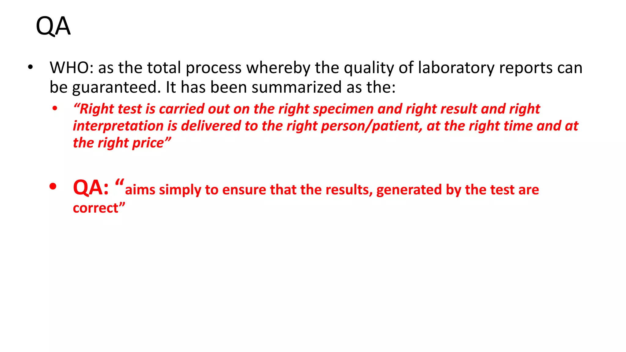 QA
• WHO: as the total process whereby the quality of laboratory reports can
be guaranteed. It has been summarized as the:
• “Right test is carried out on the right specimen and right result and right
interpretation is delivered to the right person/patient, at the right time and at
the right price”
• QA: “aims simply to ensure that the results, generated by the test are
correct”
 