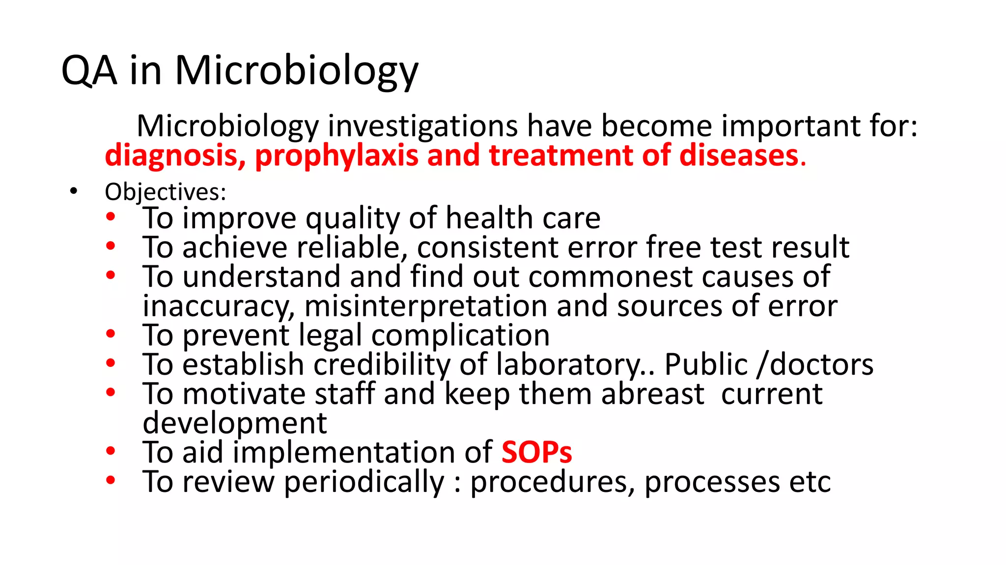 QA in Microbiology
Microbiology investigations have become important for:
diagnosis, prophylaxis and treatment of diseases.
• Objectives:
• To improve quality of health care
• To achieve reliable, consistent error free test result
• To understand and find out commonest causes of
inaccuracy, misinterpretation and sources of error
• To prevent legal complication
• To establish credibility of laboratory.. Public /doctors
• To motivate staff and keep them abreast current
development
• To aid implementation of SOPs
• To review periodically : procedures, processes etc
 