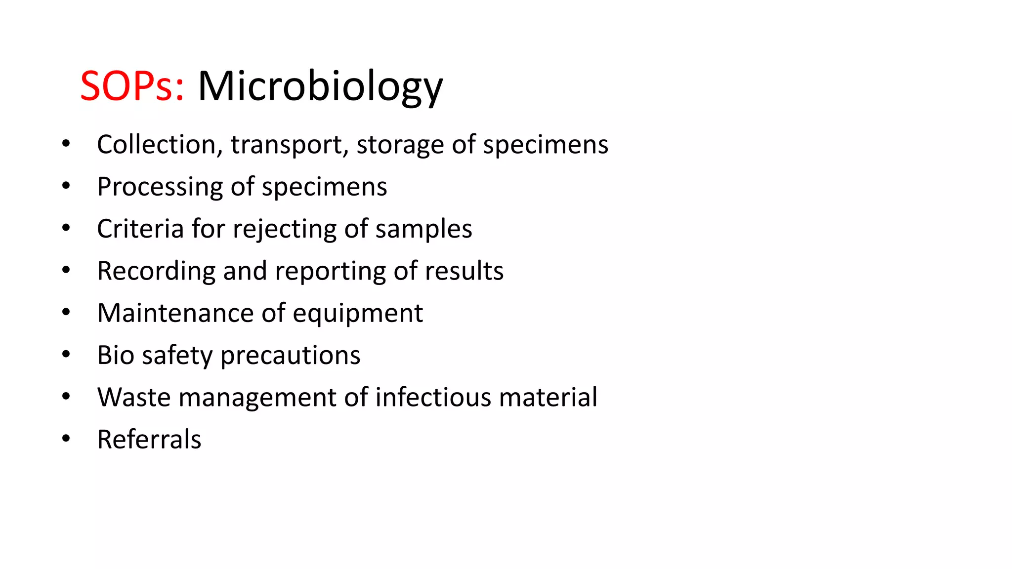 SOPs: Microbiology
• Collection, transport, storage of specimens
• Processing of specimens
• Criteria for rejecting of samples
• Recording and reporting of results
• Maintenance of equipment
• Bio safety precautions
• Waste management of infectious material
• Referrals
 