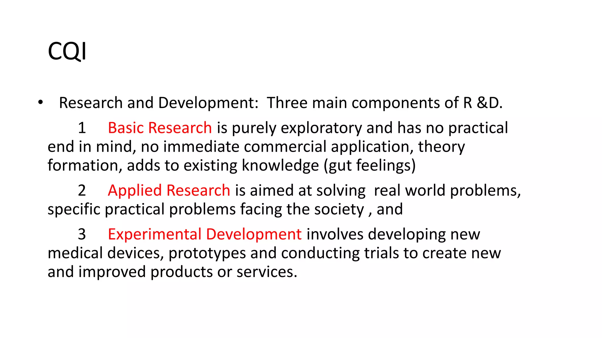 CQI
• Research and Development: Three main components of R &D.
1 Basic Research is purely exploratory and has no practical
end in mind, no immediate commercial application, theory
formation, adds to existing knowledge (gut feelings)
2 Applied Research is aimed at solving real world problems,
specific practical problems facing the society , and
3 Experimental Development involves developing new
medical devices, prototypes and conducting trials to create new
and improved products or services.
 