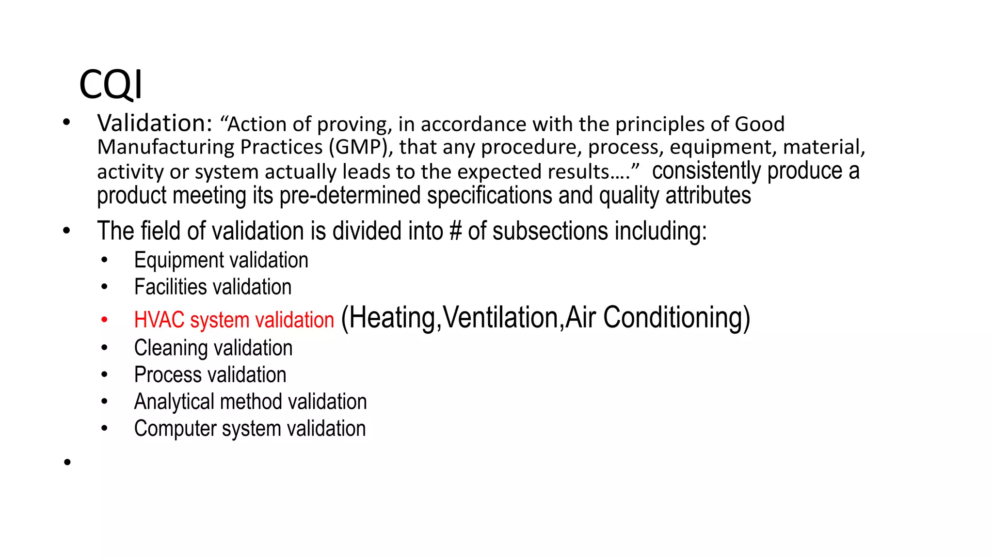 CQI
• Validation: “Action of proving, in accordance with the principles of Good
Manufacturing Practices (GMP), that any procedure, process, equipment, material,
activity or system actually leads to the expected results….” consistently produce a
product meeting its pre-determined specifications and quality attributes
• The field of validation is divided into # of subsections including:
• Equipment validation
• Facilities validation
• HVAC system validation (Heating,Ventilation,Air Conditioning)
• Cleaning validation
• Process validation
• Analytical method validation
• Computer system validation
•
 