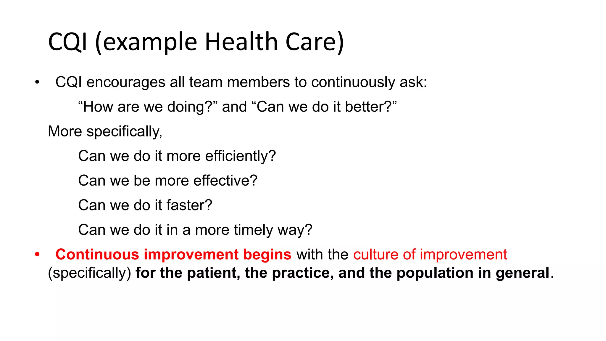 CQI (example Health Care)
• CQI encourages all team members to continuously ask:
“How are we doing?” and “Can we do it better?”
More specifically,
Can we do it more efficiently?
Can we be more effective?
Can we do it faster?
Can we do it in a more timely way?
• Continuous improvement begins with the culture of improvement
(specifically) for the patient, the practice, and the population in general.
 