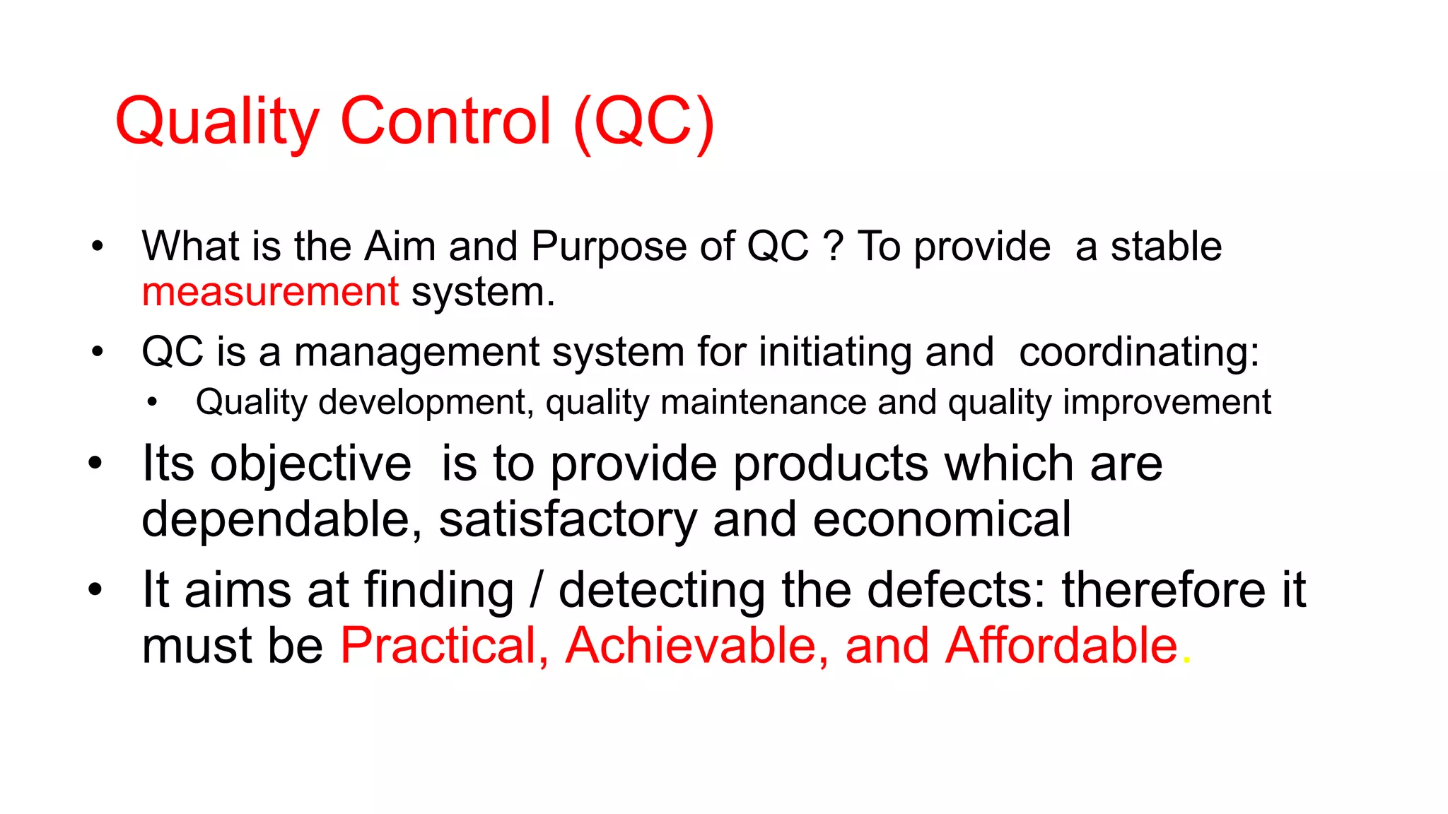 Quality Control (QC)
• What is the Aim and Purpose of QC ? To provide a stable
measurement system.
• QC is a management system for initiating and coordinating:
• Quality development, quality maintenance and quality improvement
• Its objective is to provide products which are
dependable, satisfactory and economical
• It aims at finding / detecting the defects: therefore it
must be Practical, Achievable, and Affordable.
 