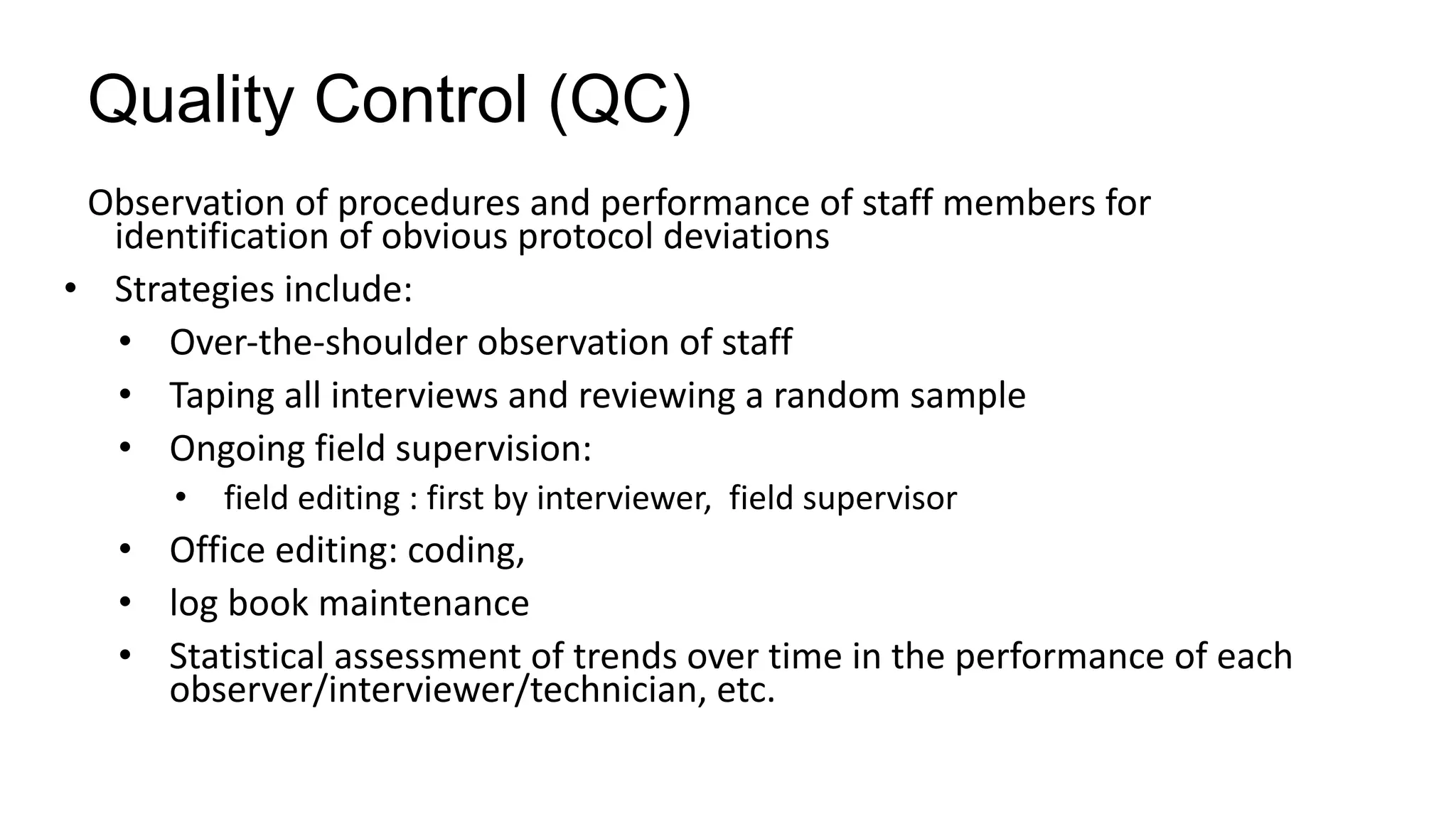 Quality Control (QC)
Observation of procedures and performance of staff members for
identification of obvious protocol deviations
• Strategies include:
• Over-the-shoulder observation of staff
• Taping all interviews and reviewing a random sample
• Ongoing field supervision:
• field editing : first by interviewer, field supervisor
• Office editing: coding,
• log book maintenance
• Statistical assessment of trends over time in the performance of each
observer/interviewer/technician, etc.
 