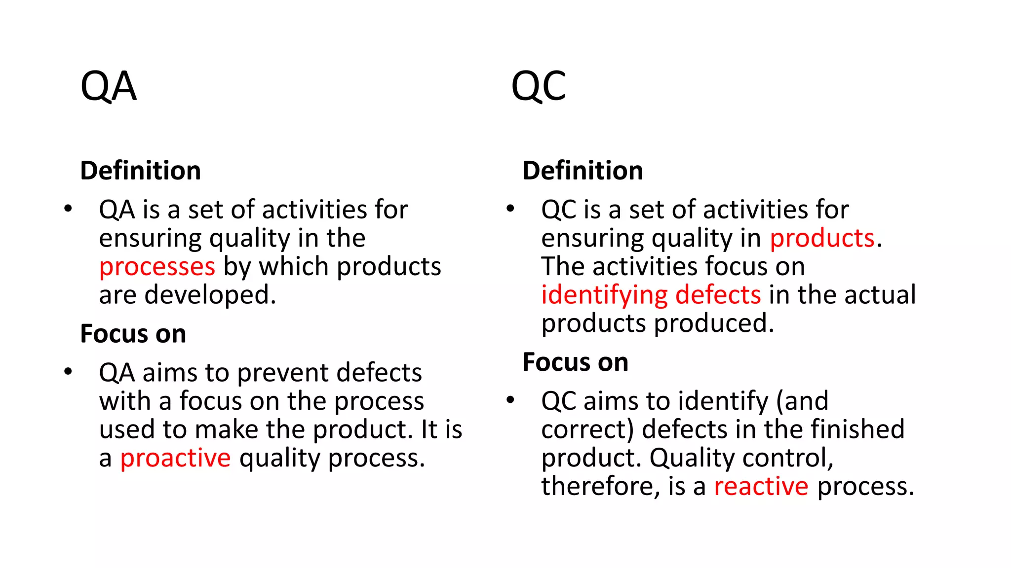 QA QC
Definition
• QA is a set of activities for
ensuring quality in the
processes by which products
are developed.
Focus on
• QA aims to prevent defects
with a focus on the process
used to make the product. It is
a proactive quality process.
Definition
• QC is a set of activities for
ensuring quality in products.
The activities focus on
identifying defects in the actual
products produced.
Focus on
• QC aims to identify (and
correct) defects in the finished
product. Quality control,
therefore, is a reactive process.
 