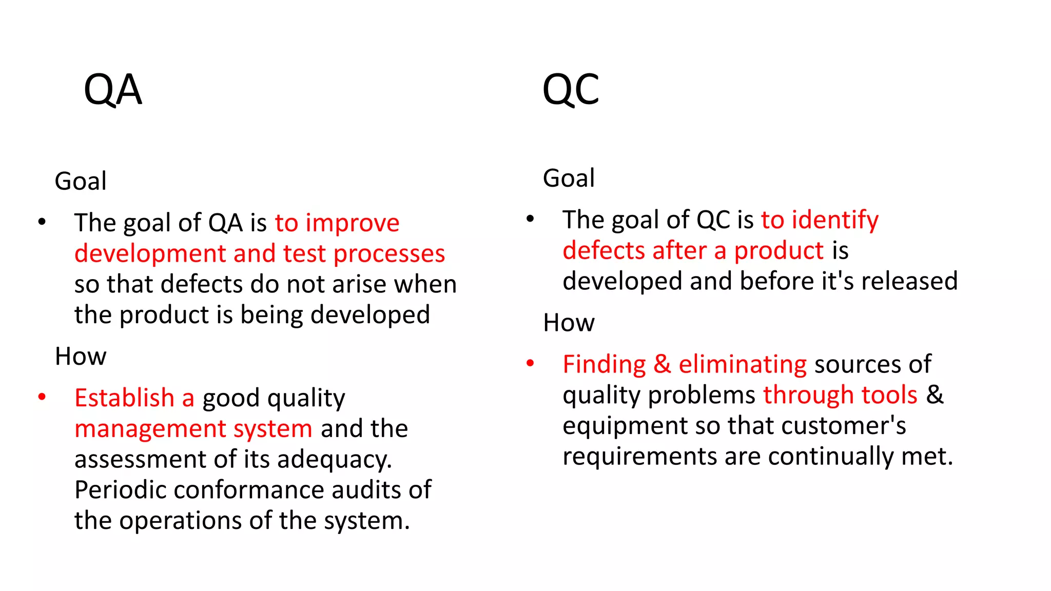 QA QC
Goal
• The goal of QA is to improve
development and test processes
so that defects do not arise when
the product is being developed
How
• Establish a good quality
management system and the
assessment of its adequacy.
Periodic conformance audits of
the operations of the system.
Goal
• The goal of QC is to identify
defects after a product is
developed and before it's released
How
• Finding & eliminating sources of
quality problems through tools &
equipment so that customer's
requirements are continually met.
 
