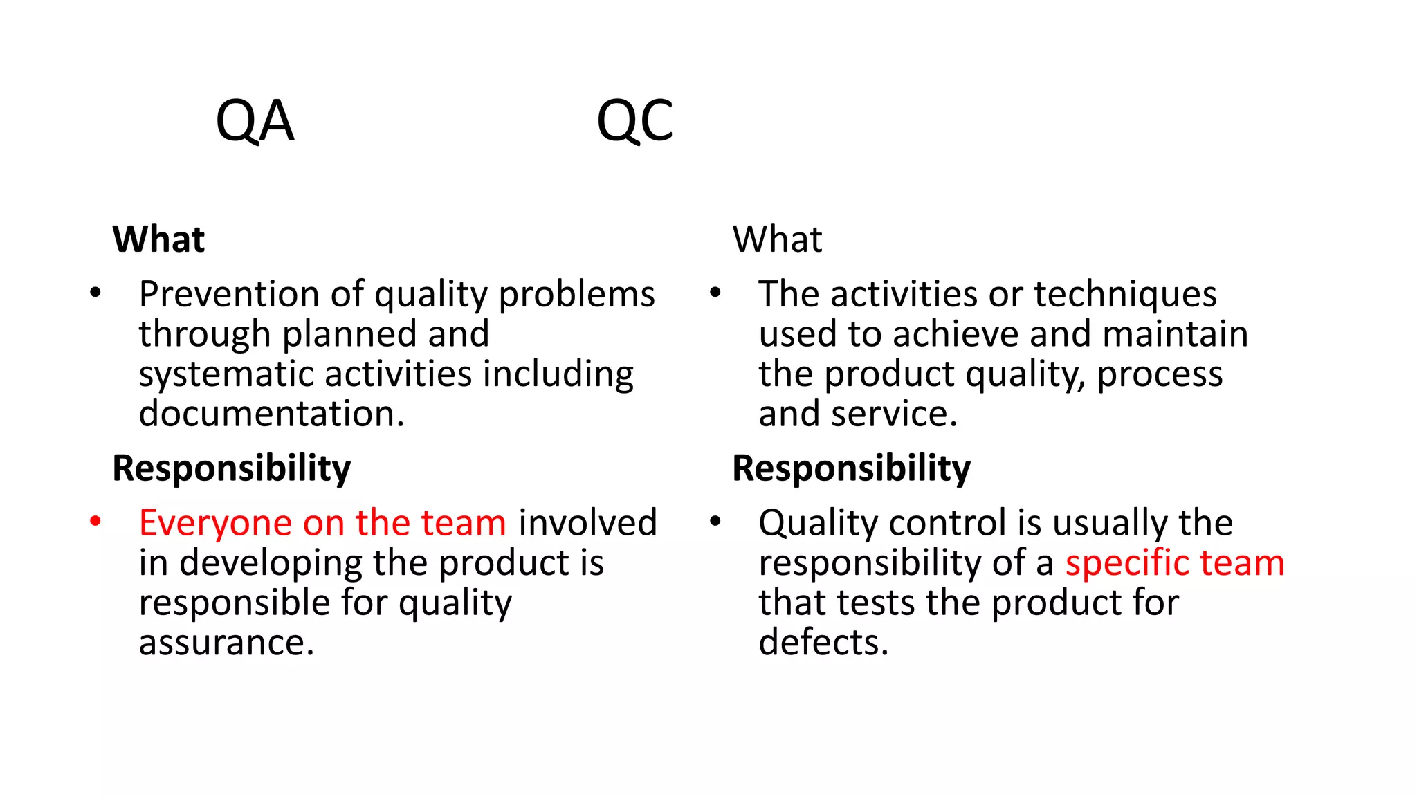 QA QC
What
• Prevention of quality problems
through planned and
systematic activities including
documentation.
Responsibility
• Everyone on the team involved
in developing the product is
responsible for quality
assurance.
What
• The activities or techniques
used to achieve and maintain
the product quality, process
and service.
Responsibility
• Quality control is usually the
responsibility of a specific team
that tests the product for
defects.
 