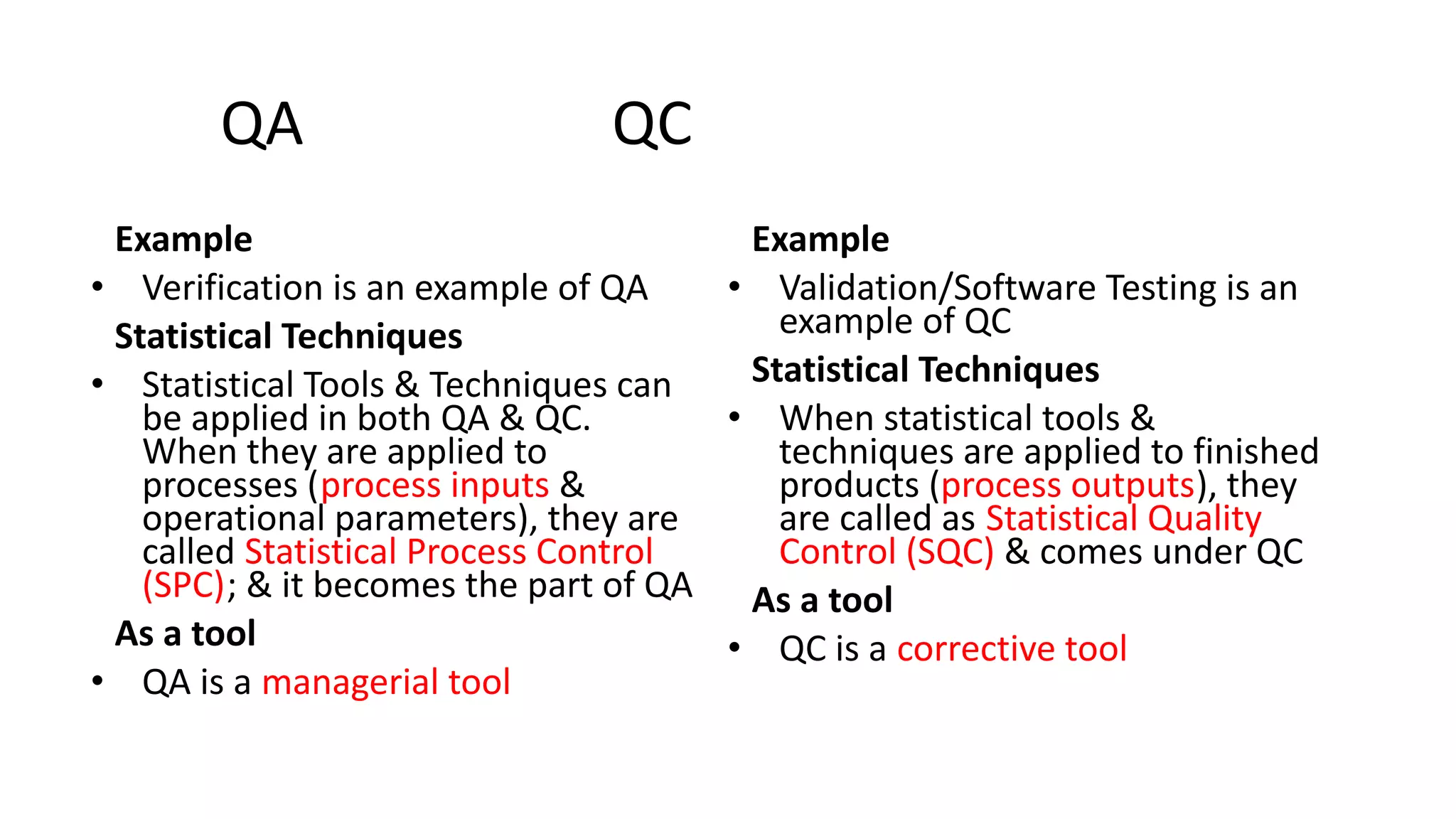 QA QC
Example
• Verification is an example of QA
Statistical Techniques
• Statistical Tools & Techniques can
be applied in both QA & QC.
When they are applied to
processes (process inputs &
operational parameters), they are
called Statistical Process Control
(SPC); & it becomes the part of QA
As a tool
• QA is a managerial tool
Example
• Validation/Software Testing is an
example of QC
Statistical Techniques
• When statistical tools &
techniques are applied to finished
products (process outputs), they
are called as Statistical Quality
Control (SQC) & comes under QC
As a tool
• QC is a corrective tool
 