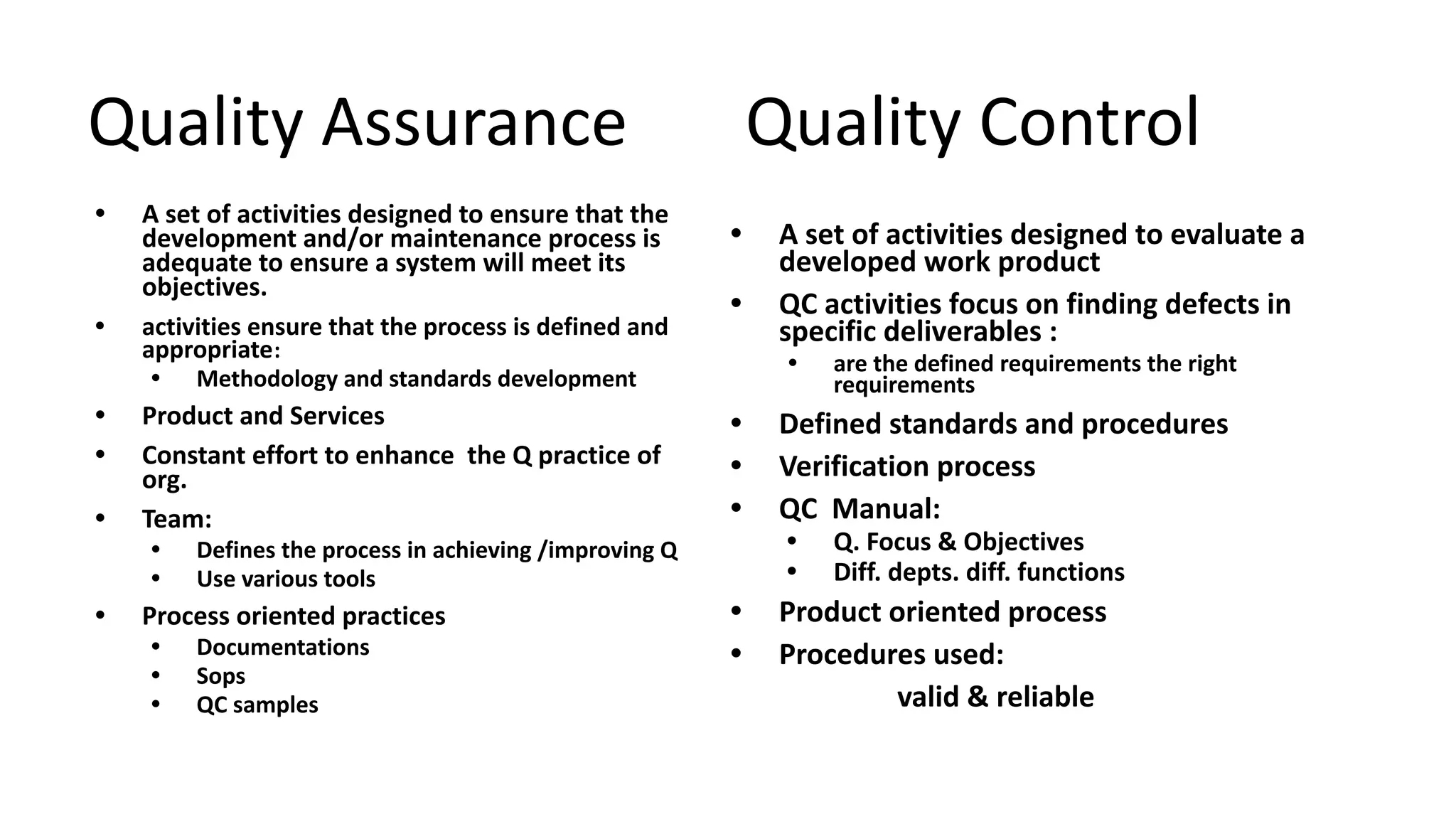 Quality Assurance Quality Control
• A set of activities designed to ensure that the
development and/or maintenance process is
adequate to ensure a system will meet its
objectives.
• activities ensure that the process is defined and
appropriate:
• Methodology and standards development
• Product and Services
• Constant effort to enhance the Q practice of
org.
• Team:
• Defines the process in achieving /improving Q
• Use various tools
• Process oriented practices
• Documentations
• Sops
• QC samples
• A set of activities designed to evaluate a
developed work product
• QC activities focus on finding defects in
specific deliverables :
• are the defined requirements the right
requirements
• Defined standards and procedures
• Verification process
• QC Manual:
• Q. Focus & Objectives
• Diff. depts. diff. functions
• Product oriented process
• Procedures used:
valid & reliable
 