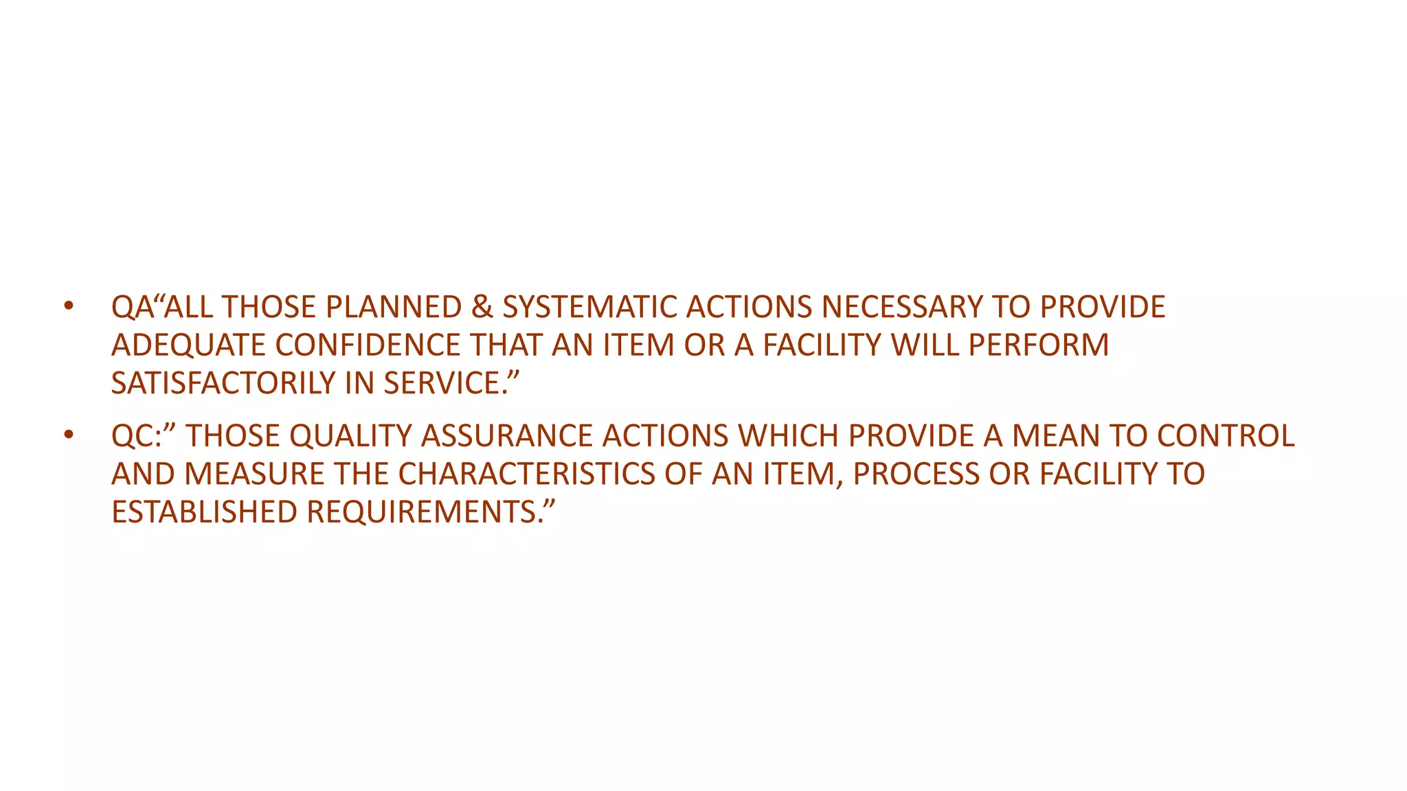 • QA“ALL THOSE PLANNED & SYSTEMATIC ACTIONS NECESSARY TO PROVIDE
ADEQUATE CONFIDENCE THAT AN ITEM OR A FACILITY WILL PERFORM
SATISFACTORILY IN SERVICE.”
• QC:” THOSE QUALITY ASSURANCE ACTIONS WHICH PROVIDE A MEAN TO CONTROL
AND MEASURE THE CHARACTERISTICS OF AN ITEM, PROCESS OR FACILITY TO
ESTABLISHED REQUIREMENTS.”
 