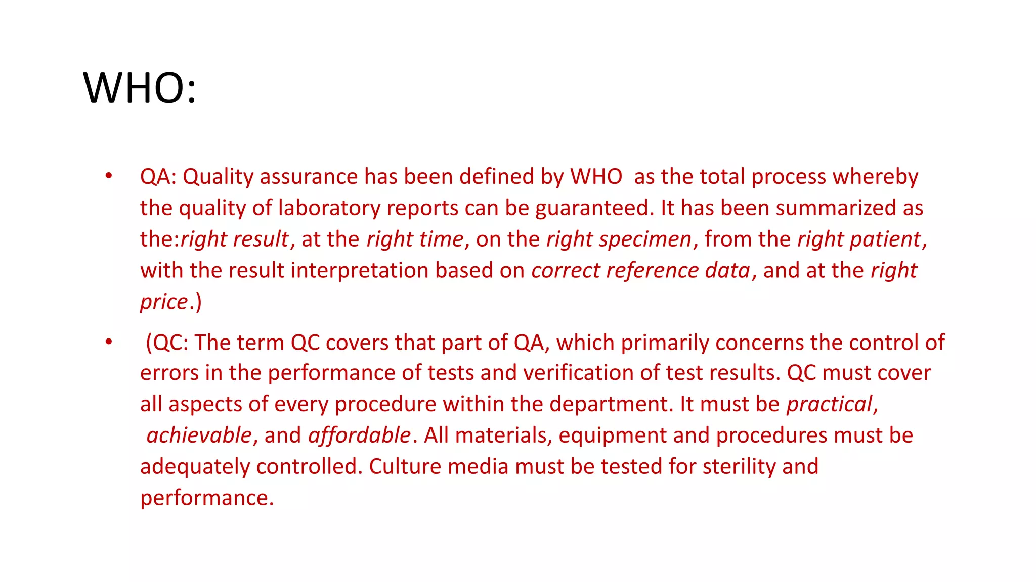 WHO:
• QA: Quality assurance has been defined by WHO as the total process whereby
the quality of laboratory reports can be guaranteed. It has been summarized as
the:right result, at the right time, on the right specimen, from the right patient,
with the result interpretation based on correct reference data, and at the right
price.)
• (QC: The term QC covers that part of QA, which primarily concerns the control of
errors in the performance of tests and verification of test results. QC must cover
all aspects of every procedure within the department. It must be practical,
achievable, and affordable. All materials, equipment and procedures must be
adequately controlled. Culture media must be tested for sterility and
performance.
 