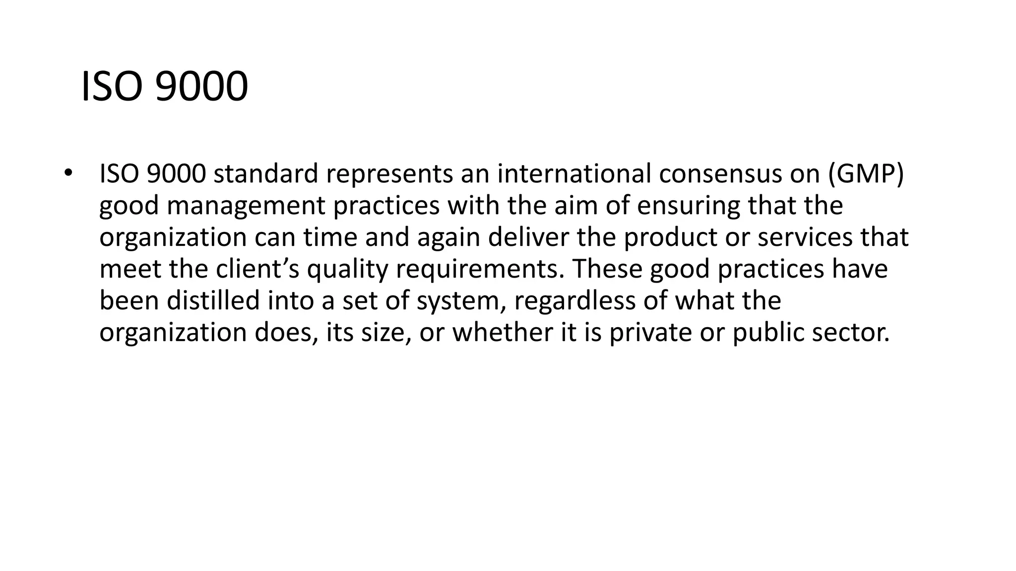 ISO 9000
• ISO 9000 standard represents an international consensus on (GMP)
good management practices with the aim of ensuring that the
organization can time and again deliver the product or services that
meet the client’s quality requirements. These good practices have
been distilled into a set of system, regardless of what the
organization does, its size, or whether it is private or public sector.
 