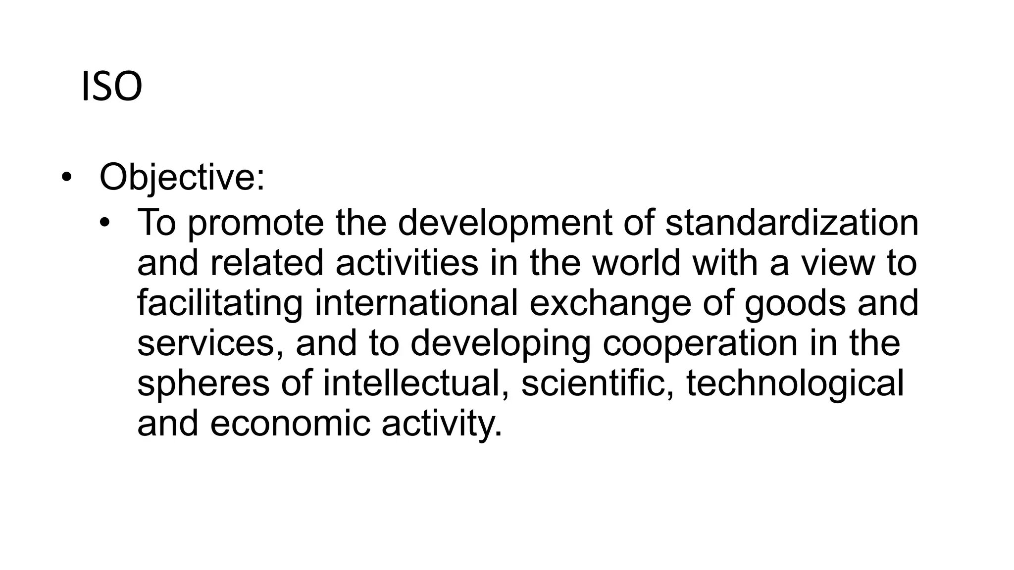 ISO
• Objective:
• To promote the development of standardization
and related activities in the world with a view to
facilitating international exchange of goods and
services, and to developing cooperation in the
spheres of intellectual, scientific, technological
and economic activity.
 