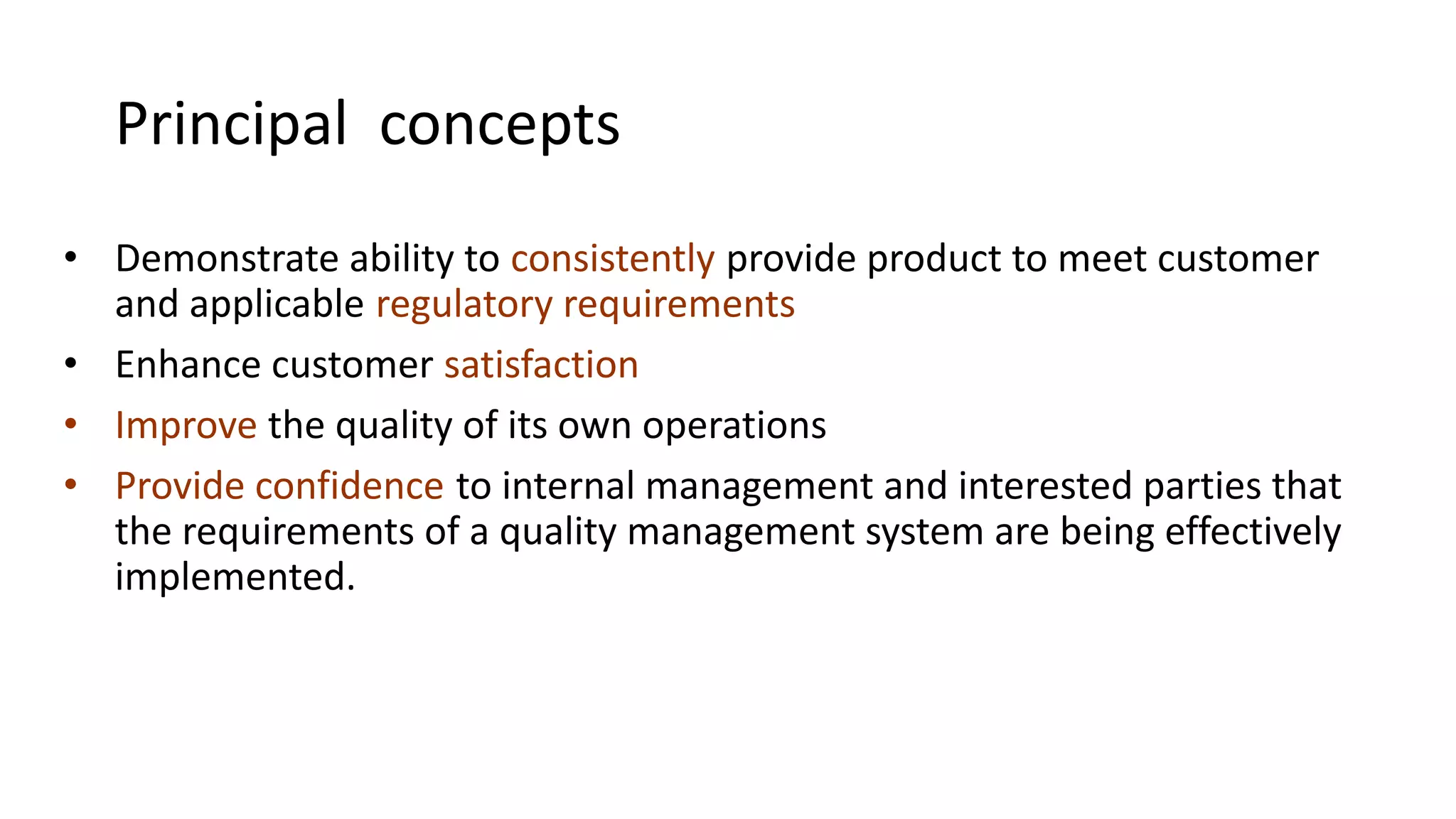 Principal concepts
• Demonstrate ability to consistently provide product to meet customer
and applicable regulatory requirements
• Enhance customer satisfaction
• Improve the quality of its own operations
• Provide confidence to internal management and interested parties that
the requirements of a quality management system are being effectively
implemented.
 