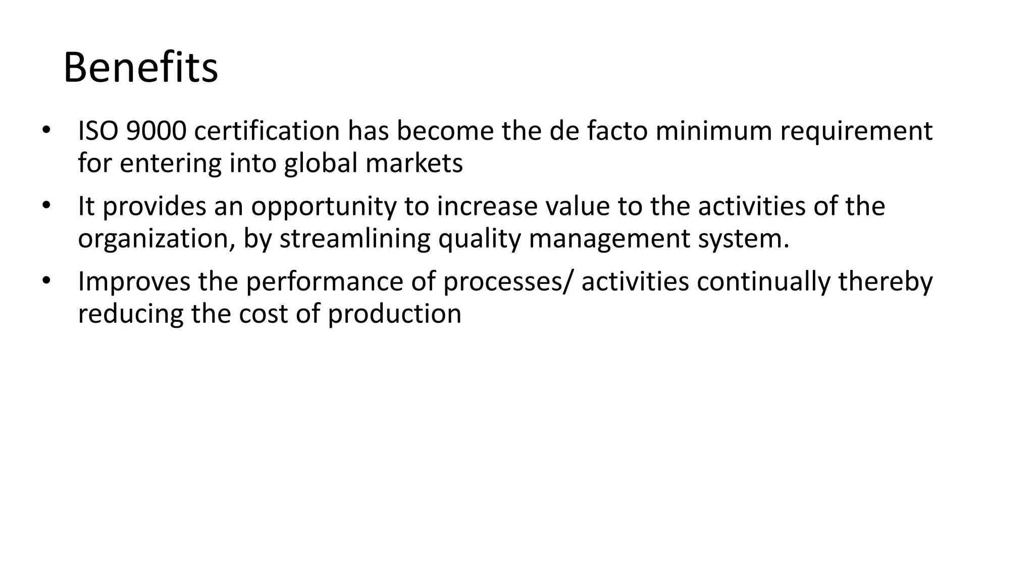 Benefits
• ISO 9000 certification has become the de facto minimum requirement
for entering into global markets
• It provides an opportunity to increase value to the activities of the
organization, by streamlining quality management system.
• Improves the performance of processes/ activities continually thereby
reducing the cost of production
 