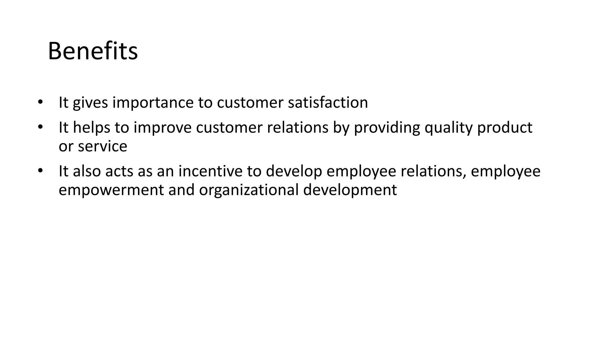 Benefits
• It gives importance to customer satisfaction
• It helps to improve customer relations by providing quality product
or service
• It also acts as an incentive to develop employee relations, employee
empowerment and organizational development
 