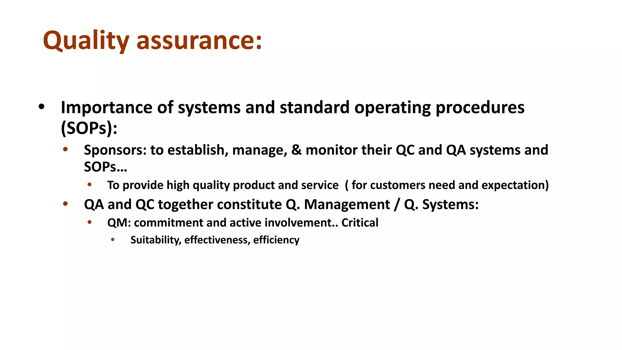 Quality assurance:
• Importance of systems and standard operating procedures
(SOPs):
• Sponsors: to establish, manage, & monitor their QC and QA systems and
SOPs…
• To provide high quality product and service ( for customers need and expectation)
• QA and QC together constitute Q. Management / Q. Systems:
• QM: commitment and active involvement.. Critical
• Suitability, effectiveness, efficiency
 