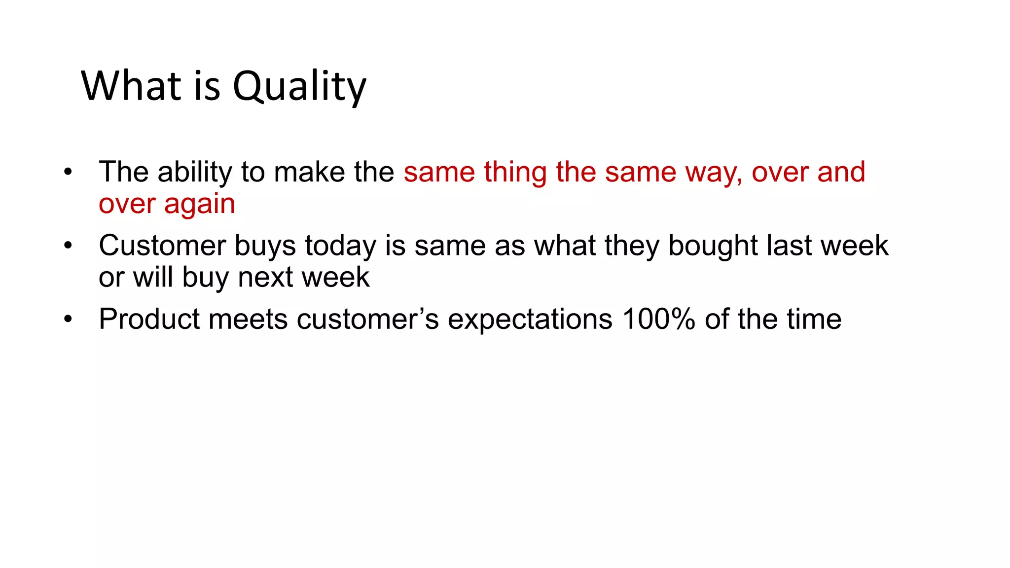 What is Quality
• The ability to make the same thing the same way, over and
over again
• Customer buys today is same as what they bought last week
or will buy next week
• Product meets customer’s expectations 100% of the time
 