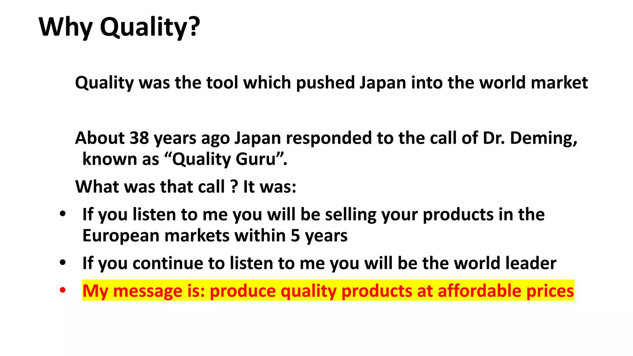 Why Quality?
Quality was the tool which pushed Japan into the world market
About 38 years ago Japan responded to the call of Dr. Deming,
known as “Quality Guru”.
What was that call ? It was:
• If you listen to me you will be selling your products in the
European markets within 5 years
• If you continue to listen to me you will be the world leader
• My message is: produce quality products at affordable prices
 