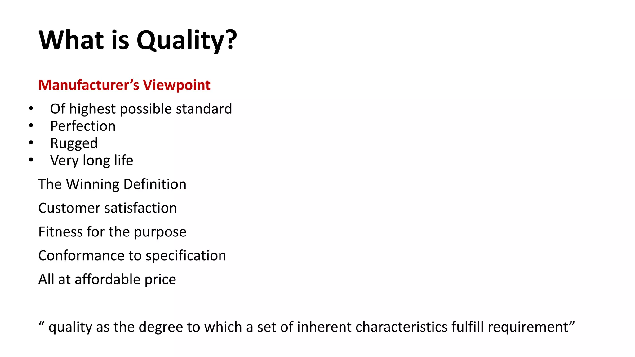 What is Quality?
Manufacturer’s Viewpoint
• Of highest possible standard
• Perfection
• Rugged
• Very long life
The Winning Definition
Customer satisfaction
Fitness for the purpose
Conformance to specification
All at affordable price
“ quality as the degree to which a set of inherent characteristics fulfill requirement”
 