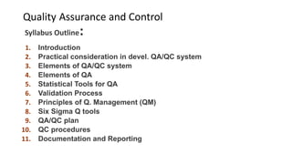 Quality Assurance and Control
Syllabus Outline:
1. Introduction
2. Practical consideration in devel. QA/QC system
3. Elements of QA/QC system
4. Elements of QA
5. Statistical Tools for QA
6. Validation Process
7. Principles of Q. Management (QM)
8. Six Sigma Q tools
9. QA/QC plan
10. QC procedures
11. Documentation and Reporting
 