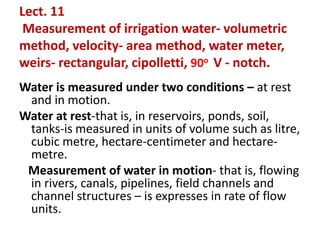 Lect. 11
Measurement of irrigation water- volumetric
method, velocity- area method, water meter,
weirs- rectangular, cipolletti, 90o V - notch.
Water is measured under two conditions – at rest
and in motion.
Water at rest-that is, in reservoirs, ponds, soil,
tanks-is measured in units of volume such as litre,
cubic metre, hectare-centimeter and hectare-
metre.
Measurement of water in motion- that is, flowing
in rivers, canals, pipelines, field channels and
channel structures – is expresses in rate of flow
units.
 