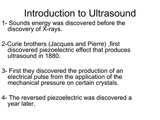 Introduction to Ultrasound
1- Sounds energy was discovered before the
discovery of X-rays.
2-Curie brothers (Jacques and Pierre) ,first
discovered piezoelectric effect that produces
ultrasound in 1880.
3- First they discovered the production of an
electrical pulse from the application of the
mechanical pressure on certain crystals.
4- The reversed piezoelectric was discovered a
year later.
 