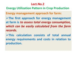 Lect.No.2
Energy Utilization Pattern in Crop Production
Energy management approach for farm:
The first approach for energy management
at farm is to assess total energy consumption,
which can be easily calculated from the farm
records.
This calculation consists of total annual
energy requirements and costs in relation to
production.
 