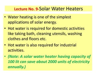 Lecture No. 9-Solar Water Heaters
• Water heating is one of the simplest
applications of solar energy.
• Hot water is required for domestic activities
like taking bath, cleaning utensils, washing
clothes and floors etc.
• Hot water is also required for industrial
activities.
• (Note: A solar water heater having capacity of
100 lit can save about 2000 units of electricity
annually.)
 