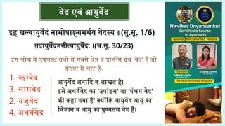 इस लोक में उपलब्ध ग्रंथों में सबसे श्रेष्ठ व प्राचीन ग्रंथ 'वेद' हैं जो
संख्या में चार हैं-
वेद एवं आयुर्वेद
इह खल्वायुर्वेदं नामोपाङ्गमर्थव वेदस्य ॥(सु.सू. 1/6)
तदायुर्वेदमनीत्यायुर्वेद: ।(च.सू. 30/23)
1. ऋग्वेद
3. सामवेद
2. यजुर्वेद
4. अथर्ववेद
आयुर्वेद अनादि व शाश्वत है।
इसे अथर्ववेद का 'उपांङ्ग' या 'पंचम वेद'
भी कहा गया है' क्योंकि आयुर्वेद आयु का
विज्ञान व आयु का पुण्यतम वेद है।
 