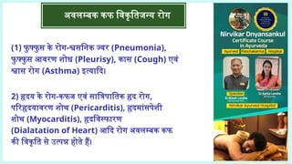 अवलम्बक कफ विकृतिजन्य रोग
(1) फु फ्फु स के रोग-श्वसनिक ज्वर (Pneumonia),
फु फ्फु स आवरण शोध (Pleurisy), कास (Cough) एवं
श्वास रोग (Asthma) इत्यादि।
2) हृदय के रोग-कफज एवं सात्रिपातिक हृद रोग,
परिहृदयावरण शोथ (Pericarditis), हृदमांसपेशी
शोथ (Myocarditis), हृदविस्फारण
(Dialatation of Heart) आदि रोग अवलम्बक कफ
की विकृति से उत्पन्न होते हैं।
 