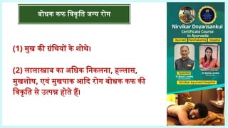 बोधक कफ विकृति जन्य रोग
(1) मुख की ग्रंथियों के शोथे।
(2) लालास्त्राव का अधिक निकलना, हल्लास,
मुखशोष, एवं मुखपाक आदि रोग बोधक कफ की
विकृति से उत्पन्न होते हैं।
 