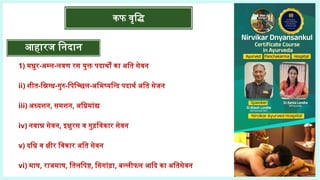 आहारज निदान
1) मधुर-अम्ल-लवण रस युक्त पदार्थों का अति सेवन
ii) शीत-स्निग्ध-गुरु-पिच्छिल-अभिष्यन्दि पदार्थ अति सेजन
iii) अध्यशन, समशन, अग्निमांद्य
iv) नवान्न सेवन, इक्षुरस व गुड़विकार सेवन
v) दधि व क्षीर विकार अति सेवन
vi) माष, राजमाष, तिलपिष्ट, सिगांड़ा, बल्लीफल आदि का अतिसेवन
कफ वृद्धि
 