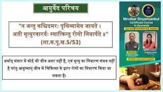 आयुर्वेद परिचय
"न जन्तु कश्चिदमरः पृथिव्यामेव जायते ।
अती मृत्युरवारर्यः स्यात्किन्तु रोगो निवार्यते ॥"
(शा.स.पू.ख.5/53)
अर्थात् संसार में कोई भी जीव अमर नहीं है, एवं मृत्यु का निवारण संभव नहीं
है परंतु आयुष्मान् जीव में चिकित्सा के द्वारा रोगों का निवारण किया जा
सकता है।
 