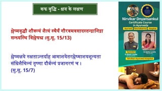 कफ वृद्धि - क्षय के लक्षण
श्लेष्मवृद्धौ शौक्ल्यं शैत्यं स्थैर्यं गौरवमवसादस्तन्द्रानिद्रा
सन्ध्यस्थि विश्लेषश्च ।सु.सू. 15/13)
श्लेष्मक्षये रुक्षताऽन्तर्दाह आमाशयेतरश्लेष्माशयशून्यता
संधिशैथिल्यं तृष्णा दौर्बल्यं प्रजागरणं च ।
(सु.सू. 15/7)
 