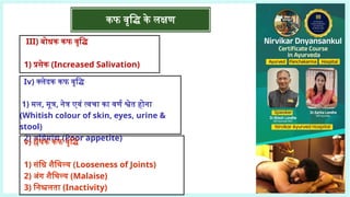 III) बोधक कफ वृद्धि
1) प्रसेक (Increased Salivation)
Iv) क्लेदक कफ वृद्धि
1) मल, मूत्र, नेत्र एवं त्वचा का वर्ण श्वेत होना
(Whitish colour of skin, eyes, urine &
stool)
2) अग्निमांद्य (Poor appetite)
v) श्लेषक कफ वृद्धि
1) संधि शैथिल्य (Looseness of Joints)
2) अंग शैथिल्य (Malaise)
3) निश्चलता (Inactivity)
कफ वृद्धि के लक्षण
 