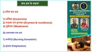 कफ क्षय के लक्षण'
i) तर्पक कफ क्षय
1) अनिद्रा (Insomnia)
2) रूक्षता एवं शून्यता (Dryness & numbness)
3) दुर्बलता (Weakness)
II) अवलम्बक कफ क्षय
1) अर्न्तदाह (Burning Sensation)
2) हृदद्रव (Palpitation)
 