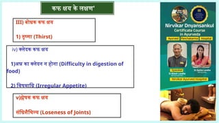कफ क्षय के लक्षण'
III) बोधक कफ क्षय
1) तृष्णा (Thirst)
iv) क्लेदक कफ क्षय
1)अन्न का क्लेदन न होना (Difficulty in digestion of
food)
2) विषमाग्नि (Irregular Appetite)
v)श्लेषक कफ क्षय
संधिशैथिल्य (Loseness of Joints)
 