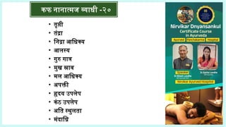 • तृप्ती
• तंद्रा
• निद्रा आधिक्य
• आलस्य
• गुरु गात्र
• मुख स्राव
• मल आधिक्य
• अपक्ती
• हृदय उपलेप
• कंठ उपलेप
• अति स्थुलता
• मंदाग्नि
कफ नानात्मज व्याधी -२०
 