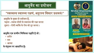 आयुर्वेद एक प्राचीन चिकित्सा पद्धति है जो :
• शरीर
• मन
• आत्मा
के संतुलन पर आधारित है।
"स्वस्थस्य स्वास्थ्य रक्षणं, अतुरस्य विकार प्रशमनं।"
आयुर्वेद का प्रयोजन
आयुर्वेद के मुख्य दो प्रयोजन हैं,
पहला - स्वस्थ लोगो के स्वास्थ्य की रक्षा करना
दूसरा - रोगी व्यक्ति के रोग को दूर करना ।
 
