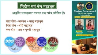 वात दोष - आकाश + वायु महाभूत
पित्त दोष - अग्नि महाभूत
कफ दोष - जल + पृथ्वी महाभूत
त्रिदोष एवं पंच महाभूत
आयुर्वेद मतानुसार समस्त द्रव्य पांच भौतिक हैं।
 